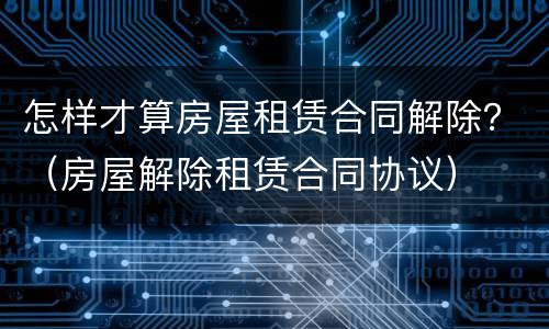 怎样才算房屋租赁合同解除？（房屋解除租赁合同协议）