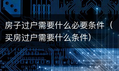 房子过户需要什么必要条件（买房过户需要什么条件）