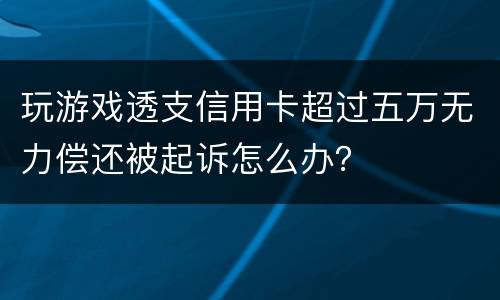 玩游戏透支信用卡超过五万无力偿还被起诉怎么办？