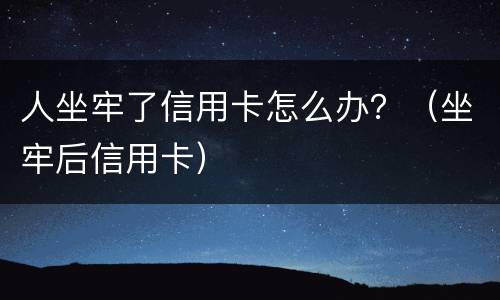 人坐牢了信用卡怎么办？（坐牢后信用卡）