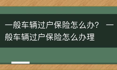 一般车辆过户保险怎么办？ 一般车辆过户保险怎么办理