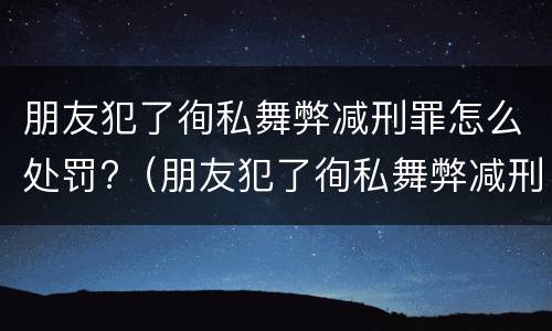 朋友犯了徇私舞弊减刑罪怎么处罚?（朋友犯了徇私舞弊减刑罪怎么处罚呢）