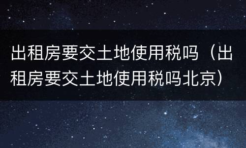 出租房要交土地使用税吗（出租房要交土地使用税吗北京）