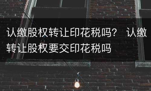 认缴股权转让印花税吗？ 认缴转让股权要交印花税吗
