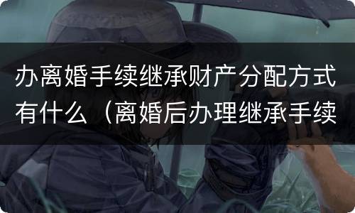 办离婚手续继承财产分配方式有什么（离婚后办理继承手续还算共同财产吗）
