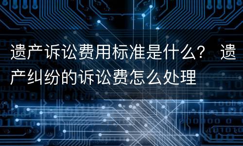 遗产诉讼费用标准是什么？ 遗产纠纷的诉讼费怎么处理