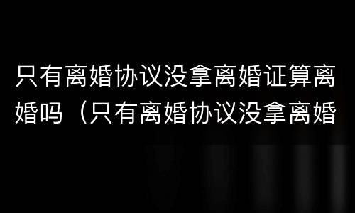 只有离婚协议没拿离婚证算离婚吗（只有离婚协议没拿离婚证算离婚吗怎么办）