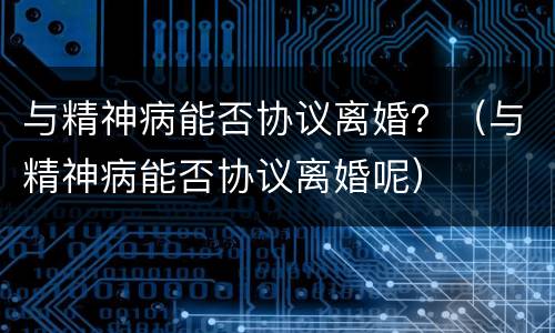 与精神病能否协议离婚？（与精神病能否协议离婚呢）