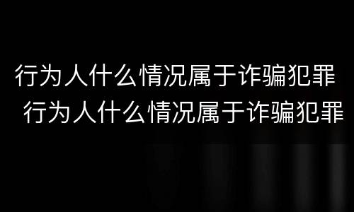 行为人什么情况属于诈骗犯罪 行为人什么情况属于诈骗犯罪呢