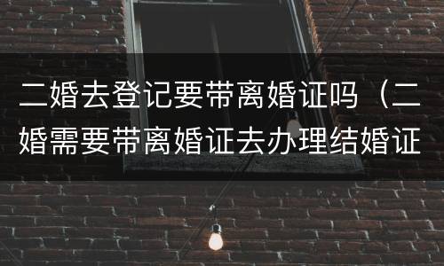 二婚去登记要带离婚证吗（二婚需要带离婚证去办理结婚证吗?）
