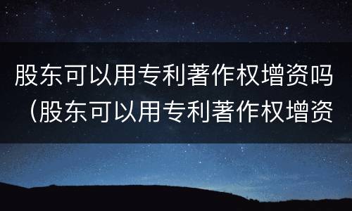 股东可以用专利著作权增资吗（股东可以用专利著作权增资吗）