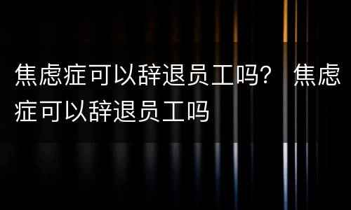 焦虑症可以辞退员工吗？ 焦虑症可以辞退员工吗