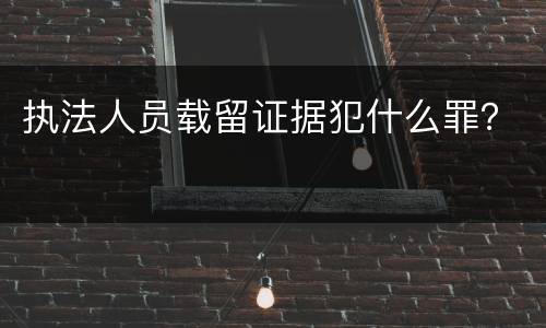 执法人员载留证据犯什么罪？