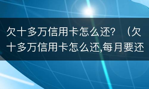 欠十多万信用卡怎么还？（欠十多万信用卡怎么还,每月要还多少?）