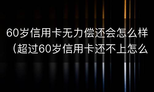 60岁信用卡无力偿还会怎么样（超过60岁信用卡还不上怎么办）
