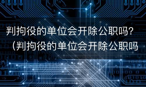 判拘役的单位会开除公职吗？（判拘役的单位会开除公职吗知乎）