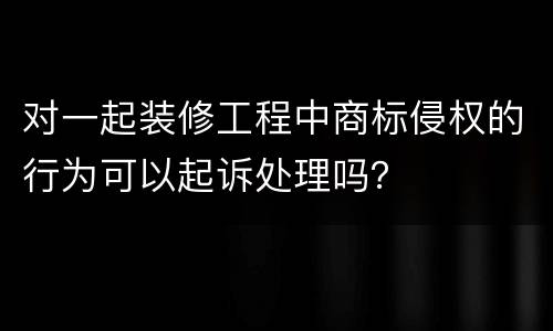 对一起装修工程中商标侵权的行为可以起诉处理吗？