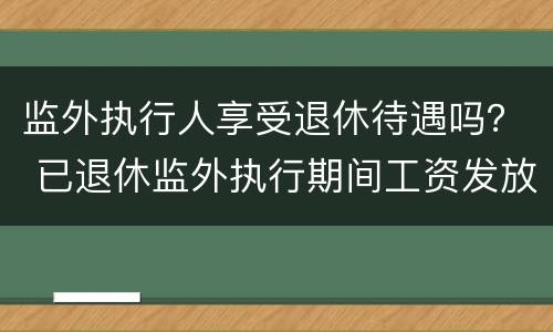 监外执行人享受退休待遇吗？ 已退休监外执行期间工资发放