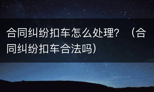 合同纠纷扣车怎么处理？（合同纠纷扣车合法吗）