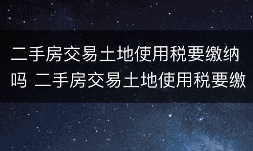 二手房交易土地使用税要缴纳吗 二手房交易土地使用税要缴纳吗现在