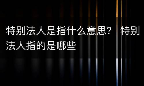 特别法人是指什么意思？ 特别法人指的是哪些