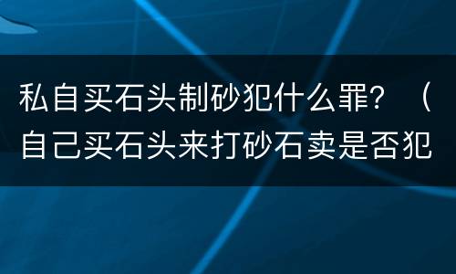 私自买石头制砂犯什么罪？（自己买石头来打砂石卖是否犯罪）