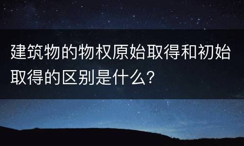 建筑物的物权原始取得和初始取得的区别是什么？