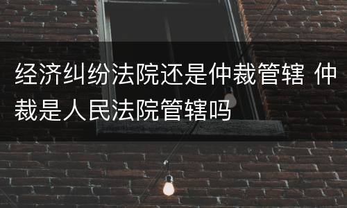 经济纠纷法院还是仲裁管辖 仲裁是人民法院管辖吗