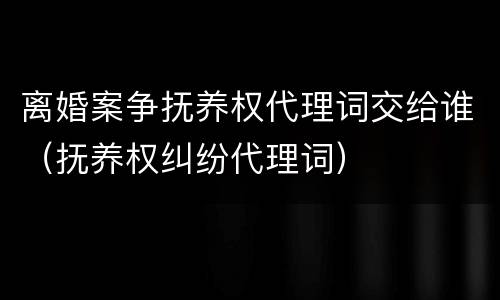 离婚案争抚养权代理词交给谁（抚养权纠纷代理词）
