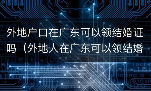 外地户口在广东可以领结婚证吗（外地人在广东可以领结婚证吗?）