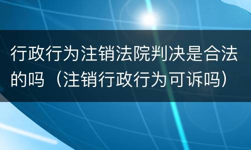 行政行为注销法院判决是合法的吗（注销行政行为可诉吗）