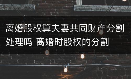 离婚股权算夫妻共同财产分割处理吗 离婚时股权的分割