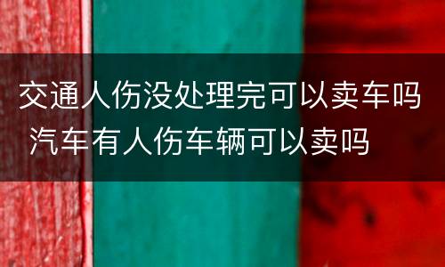 交通人伤没处理完可以卖车吗 汽车有人伤车辆可以卖吗