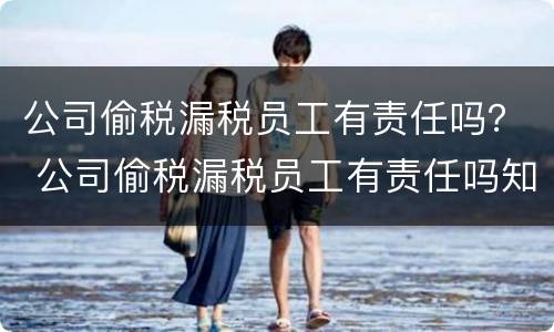 公司偷税漏税员工有责任吗？ 公司偷税漏税员工有责任吗知乎
