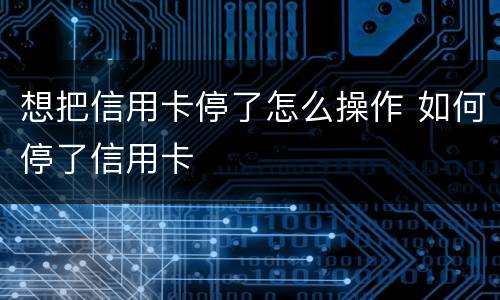 想把信用卡停了怎么操作 如何停了信用卡