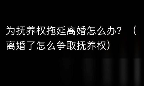 为抚养权拖延离婚怎么办？（离婚了怎么争取抚养权）