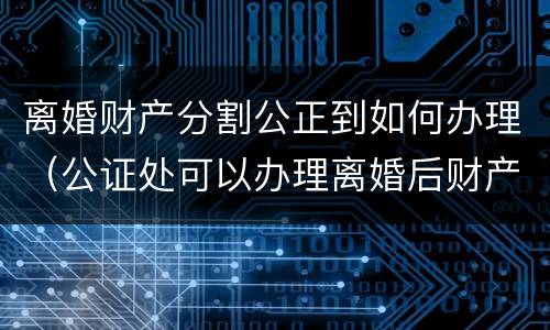 离婚财产分割公正到如何办理（公证处可以办理离婚后财产分割）