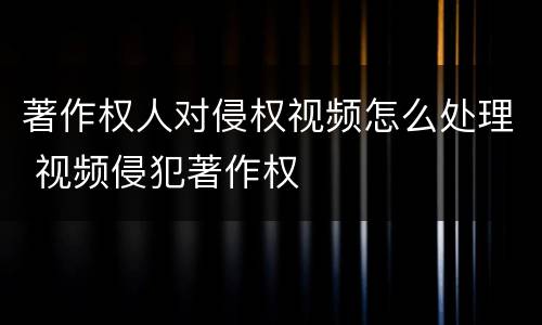 著作权人对侵权视频怎么处理 视频侵犯著作权