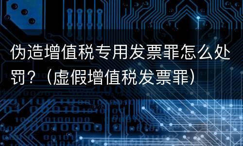伪造增值税专用发票罪怎么处罚?（虚假增值税发票罪）