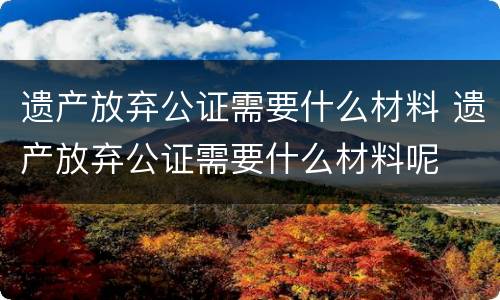 遗产放弃公证需要什么材料 遗产放弃公证需要什么材料呢