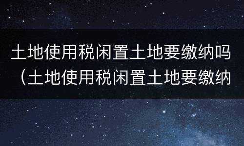土地使用税闲置土地要缴纳吗（土地使用税闲置土地要缴纳吗）