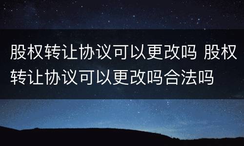 股权转让协议可以更改吗 股权转让协议可以更改吗合法吗