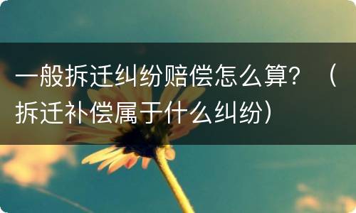 一般拆迁纠纷赔偿怎么算？（拆迁补偿属于什么纠纷）