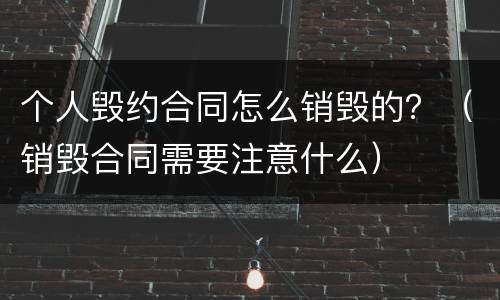 个人毁约合同怎么销毁的？（销毁合同需要注意什么）