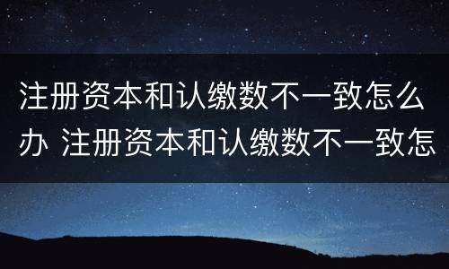 注册资本和认缴数不一致怎么办 注册资本和认缴数不一致怎么办