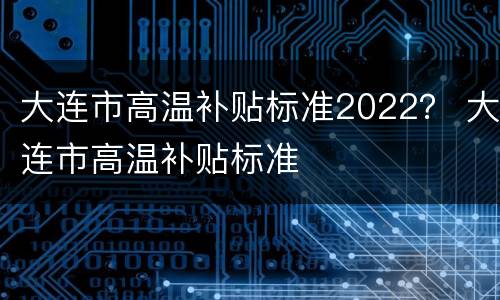 大连市高温补贴标准2022？ 大连市高温补贴标准