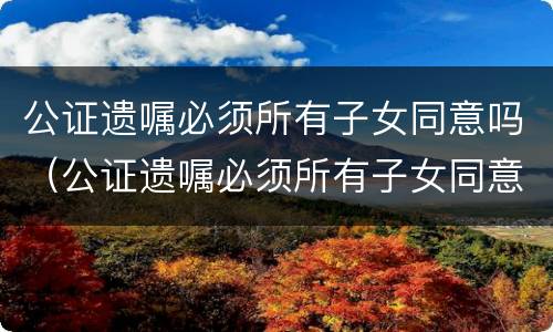 公证遗嘱必须所有子女同意吗（公证遗嘱必须所有子女同意吗怎么写）