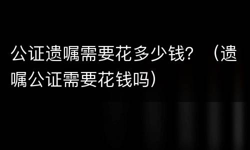 公证遗嘱需要花多少钱？（遗嘱公证需要花钱吗）