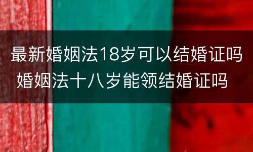 最新婚姻法18岁可以结婚证吗 婚姻法十八岁能领结婚证吗