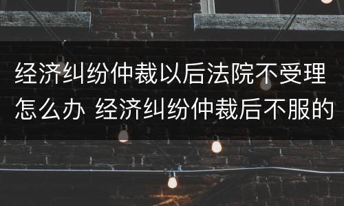 经济纠纷仲裁以后法院不受理怎么办 经济纠纷仲裁后不服的